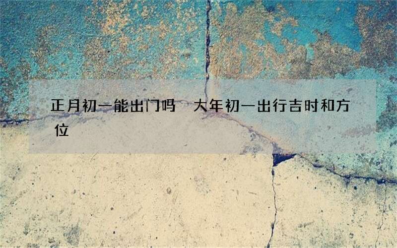 正月初一能出门吗 大年初一出行吉时和方位